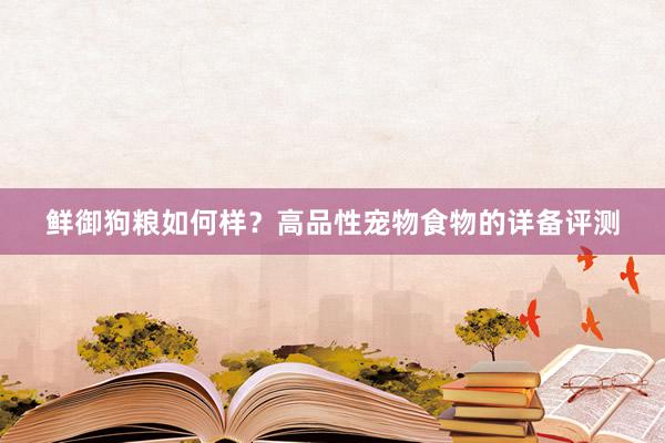 鲜御狗粮如何样？高品性宠物食物的详备评测