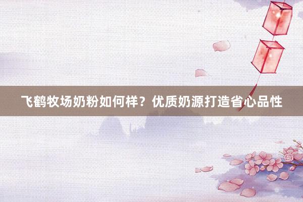 飞鹤牧场奶粉如何样？优质奶源打造省心品性
